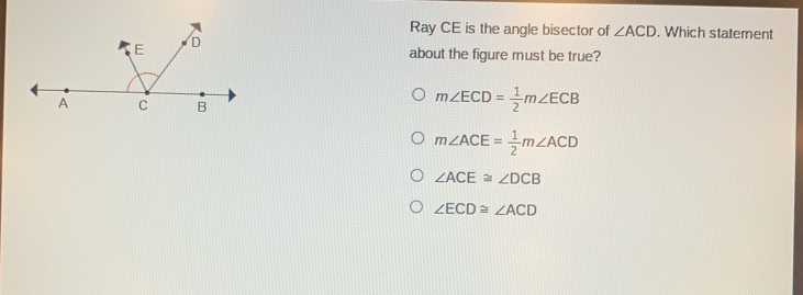 Ray CE is the angle bisector of angle ACD . Which statement about the figure must be true? mangle ECD= 1/2 mangle ECB mangle ACE= 1/2 mangle ACD angle ACE ≌ angle DCB angle ECD ≌ angle ACD